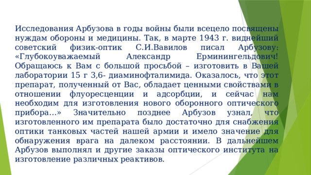 Исследования Арбузова в годы войны были всецело посвящены нуждам обороны и медицины. Так, в марте 1943 г. виднейший советский физик-оптик С.И.Вавилов писал Арбузову: «Глубокоуважаемый Александр Ерминингельдович! Обращаюсь к Вам с большой просьбой – изготовить в Вашей лаборатории 15 г 3,6- диаминофталимида. Оказалось, что этот препарат, полученный от Вас, обладает ценными свойствами в отношении флуоресценции и адсорбции, и сейчас нам необходим для изготовления нового оборонного оптического прибора…» Значительно позднее Арбузов узнал, что изготовленного им препарата было достаточно для снабжения оптики танковых частей нашей армии и имело значение для обнаружения врага на далеком расстоянии. В дальнейшем Арбузов выполнял и другие заказы оптического института на изготовление различных реактивов. 