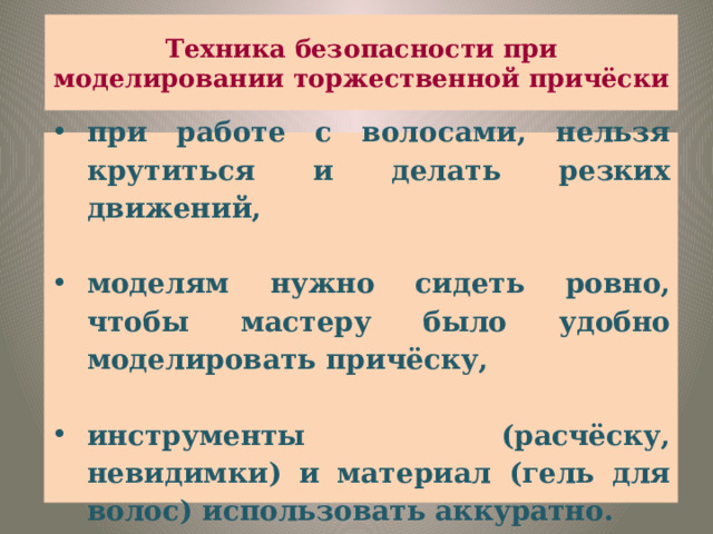 Техника безопасности при моделировании торжественной причёски при работе с волосами, нельзя крутиться и делать резких движений,  моделям нужно сидеть ровно, чтобы мастеру было удобно моделировать причёску,  инструменты (расчёску, невидимки) и материал (гель для волос) использовать аккуратно. 