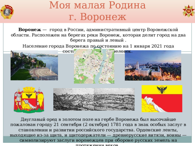 Моя малая Родина  г. Воронеж Воронеж  —  город в России, административный центр Воронежской области. Расположен на берегах реки Воронеж, которая делит город на два берега правый и левый  . Население города Воронежа по состоянию на 1 января 2021 года составляет 1 050 602 человек. Двуглавый оред в золотом поле на гербе Воронежа был высочайше пожалован городу 21 сентября (2 октября) 1781 года в знак особых заслуг в становлении и развитии российского государства. Орденские ленты, выходящие из-за щита, и щитодержатели — древнерусские витязи, воины — символизируют заслуги воронежцев при обороне русских земель на протяжении веков. 