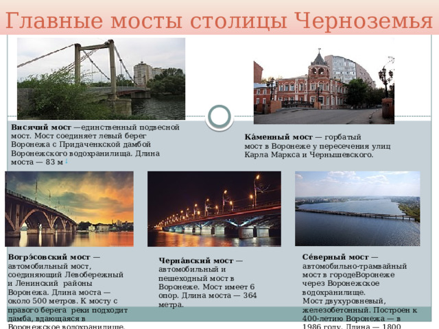 Главные мосты столицы Черноземья Висячий мост  —единственный подвесной мост. Мост соединяет левый берег Воронежа с Придаченкской дамбой Воронежского водохранилища. Длина моста — 83 м  [ Ка́менный мост  — горбатый мост в Воронеже у пересечения улиц Карла Маркса и Чернышевского. Вогрэ́совский мост  — автомобильный мост, соединяющий Левобережный и Ленинский  районы Воронежа. Длина моста — около 500 метров. К мосту с правого берега  реки подходит дамба, вдающаяся в Воронежское водохранилище. Се́верный мост  — автомобильно-трамвайный мост в городеВоронеже через Воронежское водохранилище. Мост двухуровневый, железобетонный. Построен к 400-летию Воронежа — в 1986 году. Длина — 1800 метров.  Черна́вский мост  — автомобильный и пешеходный мост в Воронеже. Мост имеет 6 опор. Длина моста — 364 метра. 