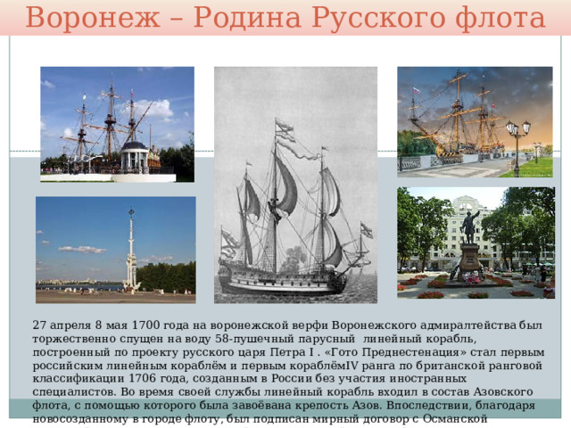 Воронеж – Родина Русского флота 27 апреля 8 мая 1700 года на воронежской верфи Воронежского адмиралтейства был торжественно спущен на воду 58-пушечный парусный  линейный корабль, построенный по проекту русского царя Петра I . «Гото Преднестенация» стал первым российским линейным кораблём и первым кораблёмIV ранга по британской ранговой классификации 1706 года, созданным в России без участия иностранных специалистов. Во время своей службы линейный корабль входил в состав Азовского флота, с помощью которого была завоёвана крепость Азов. Впоследствии, благодаря новосозданному в городе флоту, был подписан мирный договор с Османской империей  для начала и ведения войны со Шведской империей. 