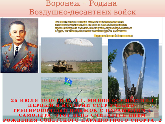 Воронеж – Родина  Воздушно-десантных войск 26 июля 1930 года Л.Г. Минов осуществил первый в истории СССР учебно-тренировочный прыжок с парашютом с самолёта. Этот день считается днём рождения советского парашютного спорта. 2 августа 1930 года в двух километрах от Воронежа был сброшен первый советский военно-воздушный десант, состоявший из двенадцати человек. Ныне 2 августа празднуется день Воздушно-десантных войск. 