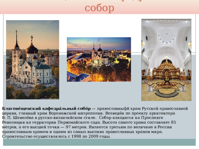 Благовещенский кафедральный собор Благове́щенский кафедра́льный собо́р  — православныфй храм Русской православной церкви, главный храм Воронежской митрополии. Возведён по проекту архитектора В. П. Шевелёва в русско-византийском стиле. Собор находится на Проспекте Революции на территории Первомайского сада. Высота самого храма составляет 85 метров, а его высшей точки — 97 метров. Является третьим по величине в России православным храмом и одним из самых высоких православных храмов мира. Строительство осуществлялось с 1998 по 2009 годы. 