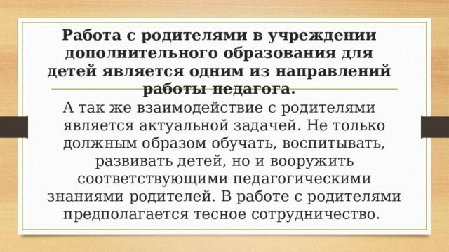 Работа с родителями в учреждении дополнительного образования для детей является одним из направлений работы педагога. А так же взаимодействие с родителями является актуальной задачей. Не только должным образом обучать, воспитывать, развивать детей, но и вооружить соответствующими педагогическими знаниями родителей. В работе с родителями предполагается тесное сотрудничество. 