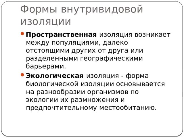 Формы внутривидовой изоляции Пространственная изоляция возникает между популяциями, далеко отстоящими других от друга или разделенными географическими барьерами. Экологическая изоляция - форма биологической изоляции основывается на разнооб­разии организмов по экологии их раз­множения и предпочтительному мес­тообитанию. 