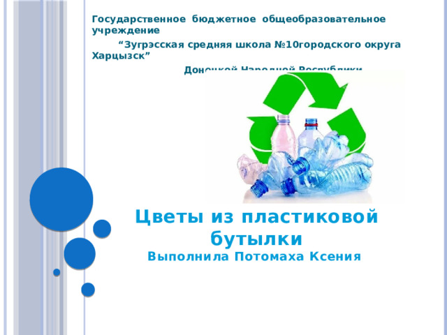 Государственное бюджетное общеобразовательное учреждение “ Зугрэсcкая средняя школа №10городского округа Харцызск”  Донецкой Народной Республики  Цветы из пластиковой бутылки  Выполнила Потомаха Ксения   