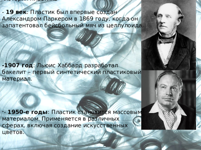  История пластика   - 19 век : Пластик был впервые создан Александром Паркером в 1869 году, когда он запатентовал бейсбольный мяч из целлулоида.   -1907 год : Льюис Хаббард разработал бакелит – первый синтетический пластиковый материал.   - 1950-е годы : Пластик становится массовым материалом. Применяется в различных сферах, включая создание искусственных цветов. 