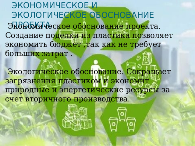 Экономическое и экологическое обоснование проекта  Экономическое обоснование проекта. Создание поделки из пластика позволяет экономить бюджет ,так как не требует больших затрат .  Экологическое обоснование. Сокращает загрязнения пластиком и экономит природные и энергетические ресурсы за счет вторичного производства . 