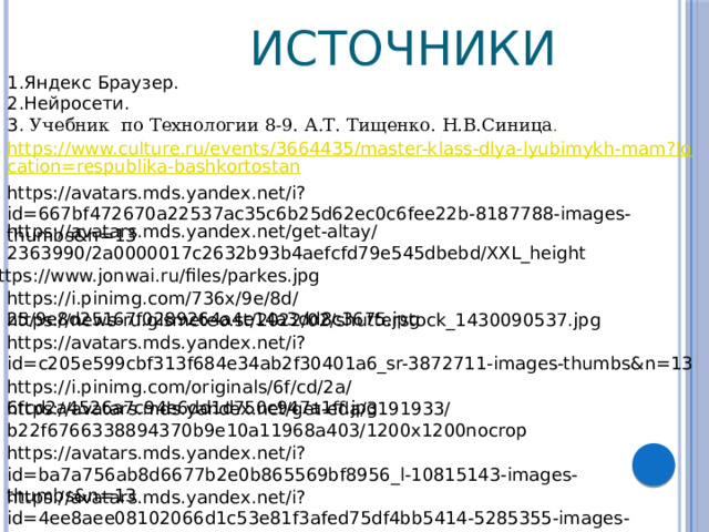  Источники 1.Яндекс Браузер. 2.Нейросети.  3. Учебник по Технологии 8-9. А.Т. Тищенко. Н.В.Синица . https://avatars.mds.yandex.net/i?id=667bf472670a22537ac35c6b25d62ec0c6fee22b-8187788-images-thumbs&n=13 https://avatars.mds.yandex.net/get-altay/2363990/2a0000017c2632b93b4aefcfd79e545dbebd/XXL_height https://www.jonwai.ru/files/parkes.jpg https://i.pinimg.com/736x/9e/8d/25/9e8d25167f0289264a4e14a3dd8c3675.jpg https://news-ru.gismeteo.st/2022/02/shutterstock_1430090537.jpg https://avatars.mds.yandex.net/i?id=c205e599cbf313f684e34ab2f30401a6_sr-3872711-images-thumbs&n=13 https://i.pinimg.com/originals/6f/cd/2a/6fcd2a4526a7c94e6dd1d750c947a1ff.jpg https://avatars.mds.yandex.net/get-eda/3191933/b22f6766338894370b9e10a11968a403/1200x1200nocrop https://avatars.mds.yandex.net/i?id=ba7a756ab8d6677b2e0b865569bf8956_l-10815143-images-thumbs&n=13 https://avatars.mds.yandex.net/i?id=4ee8aee08102066d1c53e81f3afed75df4bb5414-5285355-images-thumbs&n=13 