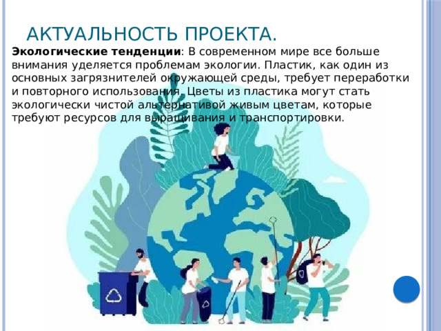 Актуальность проекта.   Экологические тенденции : В современном мире все больше внимания уделяется проблемам экологии. Пластик, как один из основных загрязнителей окружающей среды, требует переработки и повторного использования. Цветы из пластика могут стать экологически чистой альтернативой живым цветам, которые требуют ресурсов для выращивания и транспортировки. 