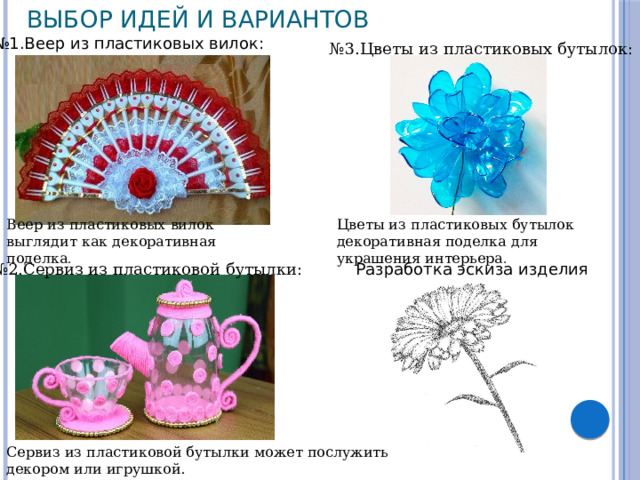 Выбор идей и вариантов № 1.Веер из пластиковых вилок: № 3.Цветы из пластиковых бутылок: Веер из пластиковых вилок выглядит как декоративная поделка . Цветы из пластиковых бутылок декоративная поделка для украшения интерьера . № 2.Сервиз из пластиковой бутылки: Разработка эскиза изделия Сервиз из пластиковой бутылки может послужить декором или игрушкой. 