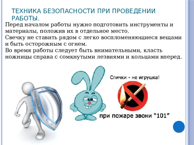 Техника безопасности при проведении работы.   Перед началом работы нужно подготовить инструменты и материалы, положив их в отдельное место. Свечку не ставить рядом с легко воспломеняющиеся вещами и быть осторожным с огнем. Во время работы следует быть внимательными, класть ножницы справа с сомкнутыми лезвиями и кольцами вперед. 