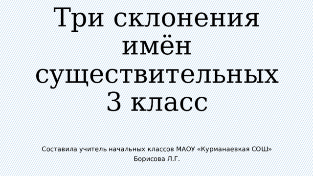      Три склонения  имён  существительных  3 класс Составила учитель начальных классов МАОУ «Курманаевкая СОШ» Борисова Л.Г. 