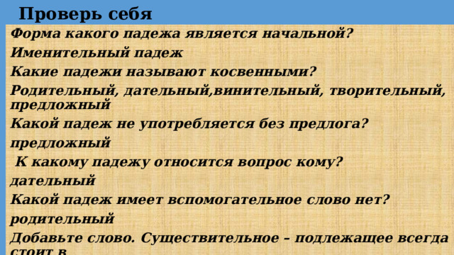Проверь себя Форма какого падежа является начальной? Именительный падеж Какие падежи называют косвенными? Родительный, дательный,винительный, творительный, предложный Какой падеж не употребляется без предлога? предложный   К какому падежу относится вопрос кому? дательный Какой падеж имеет вспомогательное слово нет? родительный Добавьте слово. Существительное – подлежащее всегда стоит в  именительный 