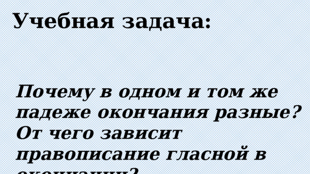 Учебная задача: Почему в одном и том же падеже окончания разные? От чего зависит правописание гласной в окончании? 