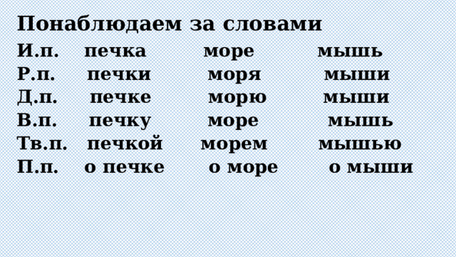 Понаблюдаем за словами И.п. печка море мышь Р.п. печки моря мыши Д.п. печке морю мыши В.п. печку море мышь Тв.п. печкой морем мышью П.п. о печке о море о мыши 