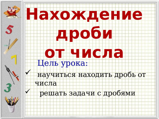   Нахождение дроби  от числа  Цель урока:  научиться находить дробь от числа  решать задачи с дробями  