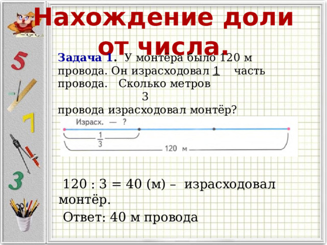 Нахождение доли от числа. Задача 1 . У монтёра было 120 м провода. Он израсходовал 1 часть провода. Сколько метров  3 провода израсходовал монтёр?  120 : 3 = 40 (м) – израсходовал монтёр.  Ответ: 40 м провода 