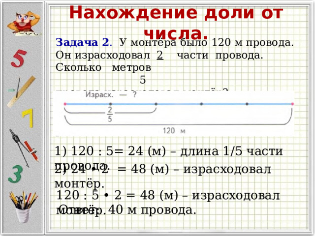 Нахождение доли от числа. Задача 2 . У монтёра было 120 м провода. Он израсходовал 2 части провода. Сколько метров  5 провода израсходовал монтёр? 1) 120 : 5= 24 (м) – длина 1/5 части провода. 2) 24 • 2 = 48 (м) – израсходовал монтёр. 120 : 5 • 2 = 48 (м) – израсходовал монтёр. Ответ: 40 м провода. 