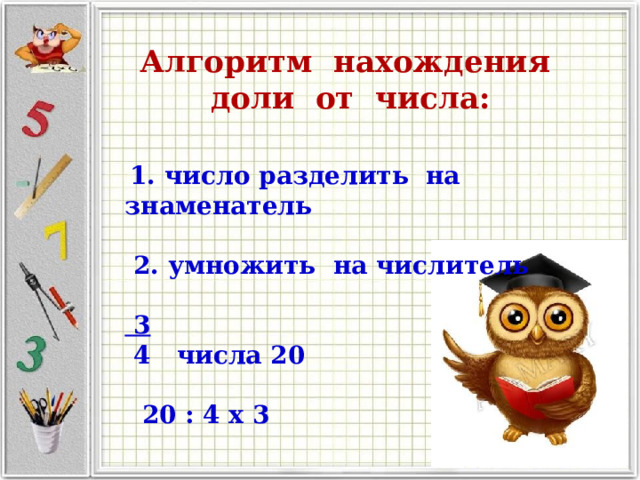 Алгоритм нахождения доли от числа:    1. число разделить на знаменатель   2. умножить на числитель    3  4 числа 20   20 : 4 x 3 