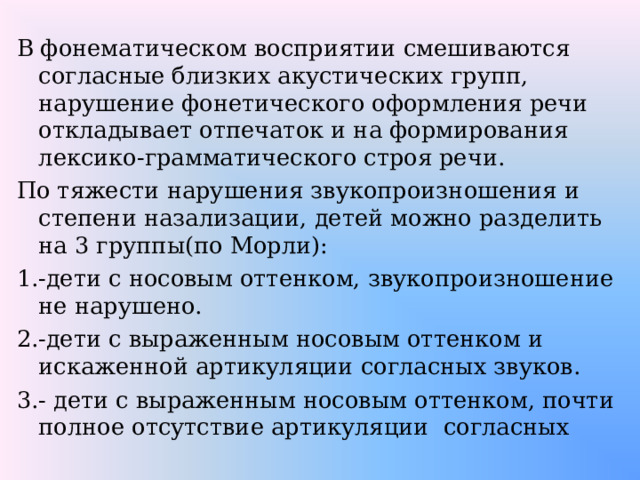 В фонематическом восприятии смешиваются согласные близких акустических групп, нарушение фонетического оформления речи откладывает отпечаток и на формирования лексико-грамматического строя речи. По тяжести нарушения звукопроизношения и степени назализации, детей можно разделить на 3 группы(по Морли): 1.-дети с носовым оттенком, звукопроизношение не нарушено. 2.-дети с выраженным носовым оттенком и искаженной артикуляции согласных звуков. 3.- дети с выраженным носовым оттенком, почти полное отсутствие артикуляции согласных 