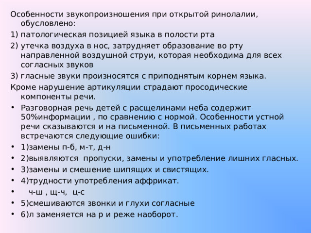 Особенности звукопроизношения при открытой ринолалии, обусловлено: патологическая позицией языка в полости рта утечка воздуха в нос, затрудняет образование во рту направленной воздушной струи, которая необходима для всех согласных звуков гласные звуки произносятся с приподнятым корнем языка. Кроме нарушение артикуляции страдают просодические компоненты речи. Разговорная речь детей с расщелинами неба содержит 50%информации , по сравнению с нормой. Особенности устной речи сказываются и на письменной. В письменных работах встречаются следующие ошибки: 1)замены п-б, м-т, д-н 2)выявляются пропуски, замены и употребление лишних гласных. 3)замены и смешение шипящих и свистящих. 4)трудности употребления аффрикат.  ч-ш , щ-ч, ц-с 5)смешиваются звонки и глухи согласные 6)л заменяется на р и реже наоборот. 