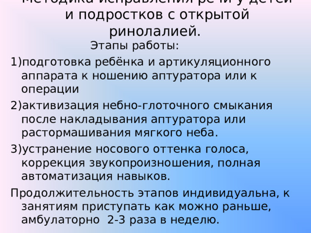 Методика исправления речи у детей и подростков с открытой ринолалией.    Этапы работы: 1)подготовка ребёнка и артикуляционного аппарата к ношению аптуратора или к операции 2)активизация небно-глоточного смыкания после накладывания аптуратора или растормашивания мягкого неба. 3)устранение носового оттенка голоса, коррекция звукопроизношения, полная автоматизация навыков. Продолжительность этапов индивидуальна, к занятиям приступать как можно раньше, амбулаторно 2-3 раза в неделю. 