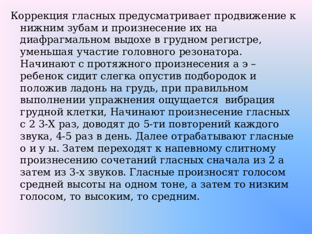 Коррекция гласных предусматривает продвижение к нижним зубам и произнесение их на диафрагмальном выдохе в грудном регистре, уменьшая участие головного резонатора. Начинают с протяжного произнесения а э – ребенок сидит слегка опустив подбородок и положив ладонь на грудь, при правильном выполнении упражнения ощущается вибрация грудной клетки, Начинают произнесение гласных с 2 3-Х раз, доводят до 5-ти повторений каждого звука, 4-5 раз в день. Далее отрабатывают гласные о и у ы. Затем переходят к напевному слитному произнесению сочетаний гласных сначала из 2 а затем из 3-х звуков. Гласные произносят голосом средней высоты на одном тоне, а затем то низким голосом, то высоким, то средним. 