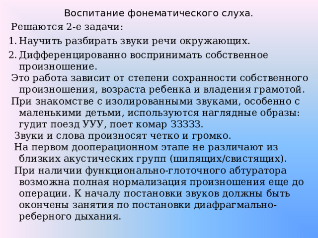 Воспитание фонематического слуха.  Решаются 2-е задачи: Научить разбирать звуки речи окружающих. Дифференцированно воспринимать собственное произношение.  Это работа зависит от степени сохранности собственного произношения, возраста ребенка и владения грамотой.  При знакомстве с изолированными звуками, особенно с маленькими детьми, используются наглядные образы: гудит поезд УУУ, поет комар ЗЗЗЗЗ.  Звуки и слова произносят четко и громко.  На первом дооперационном этапе не различают из близких акустических групп (шипящих / свистящих).  При наличии функционально-глоточного абтуратора возможна полная нормализация произношения еще до операции. К началу постановки звуков должны быть окончены занятия по постановки диафрагмально-реберного дыхания. 
