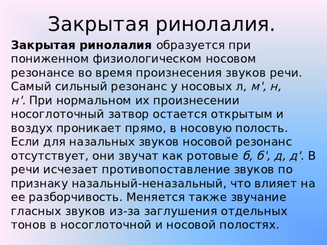 Закрытая ринолалия. Закрытая ринолалия  образуется при пониженном физиологическом носовом резонансе во время произнесения звуков речи. Самый сильный резонанс у носовых л,  м', н, н'.  При нормальном их произнесении носоглоточный затвор остается открытым и воздух проникает прямо, в носовую полость. Если для назальных звуков носовой резонанс отсутствует, они звучат как ротовые  б, б', д, д'.  В речи исчезает противопоставление звуков по признаку назальный-неназальный, что влияет на ее разборчивость. Меняется также звучание гласных звуков из-за заглушения отдельных тонов в носоглоточной и носовой полостях. 