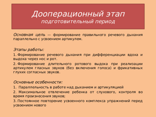 Дооперационный этап  подготовительный период Основная цель — формирование правильного речевого дыхания параллельно с усвоением артикулем.  Этапы работы: 1. Формирование речевого дыхания при дифференциации вдоха и выдоха через нос и рот. 2. Формирование длительного ротового выдоха при реализации артикулем гласных звуков (без включения голоса) и фрикативных глухих согласных звуков. Основные особенности: 1.  Параллельность в работе над дыханием и артикуляцией 2.  Максимальное отвлечение ребенка от слухового, контроля во время произнесения звуков; 3. Постоянное повторение усвоенного комплекса упражнений перед усвоением нового 