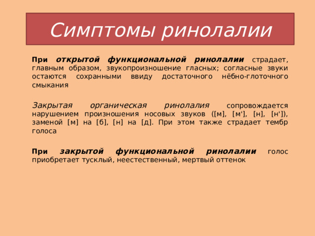 Симптомы ринолалии При открытой функциональной ринолалии  страдает, главным образом, звукопроизношение гласных; согласные звуки остаются сохранными ввиду достаточного нёбно-глоточного смыкания  Закрытая органическая ринолалия сопровождается нарушением произношения носовых звуков ([м], [м'], [н], [н']), заменой [м] на [б], [н] на [д]. При этом также страдает тембр голоса  При закрытой функциональной ринолалии  голос приобретает тусклый, неестественный, мертвый оттенок 