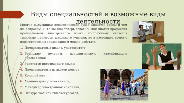 Виды специальностей и возможные виды деятельности Многие выпускники педагогических вузов задаются одним и тем же вопросом: «Что же мне теперь делать?» Для многих профессия преподавателя иностранного языка по-прежнему является типичным примером школьного учителя, но в настоящее время с педагогическим образованием можно работать: Преподаватель в школе, университете; Возможно получить дополнительную квалификацию переводчика; Репетитор иностранного языка; Преподаватель в языковом центре Копирайтер; Администратор в гостиницу; Менеджер иностранной компании; Экскурсовод или гид-экскурсовод; 