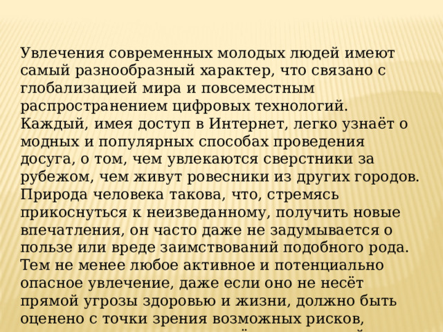 Увлечения современных молодых людей имеют самый разнообразный характер, что связано с глобализацией мира и повсеместным распространением цифровых технологий. Каждый, имея доступ в Интернет, легко узнаёт о модных и популярных способах проведения досуга, о том, чем увлекаются сверстники за рубежом, чем живут ровесники из других городов. Природа человека такова, что, стремясь прикоснуться к неизведанному, получить новые впечатления, он часто даже не задумывается о пользе или вреде заимствований подобного рода. Тем не менее любое активное и потенциально опасное увлечение, даже если оно не несёт прямой угрозы здоровью и жизни, должно быть оценено с точки зрения возможных рисков, прежде чем человек столкнётся с реальной опасностью. 