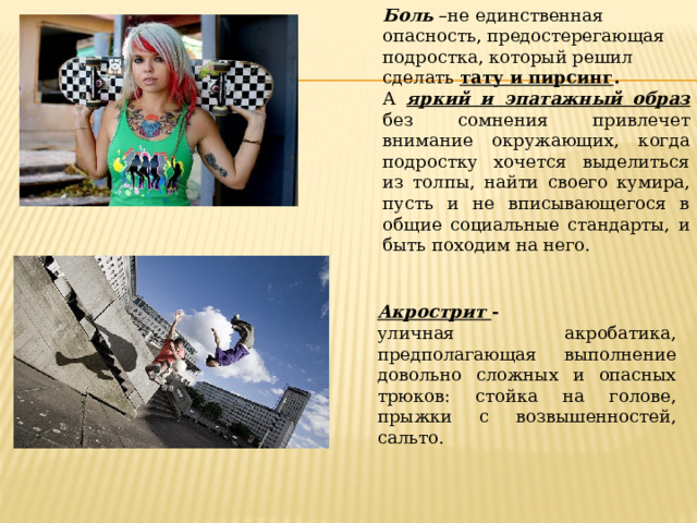 Боль –не единственная опасность, предостерегающая подростка, который решил сделать тату и пирсинг . А яркий и эпатажный образ без сомнения привлечет внимание окружающих, когда подростку хочется выделиться из толпы, найти своего кумира, пусть и не вписывающегося в общие социальные стандарты, и быть походим на него.   Акрострит - уличная акробатика, предполагающая выполнение довольно сложных и опасных трюков: стойка на голове, прыжки с возвышенностей, сальто. 