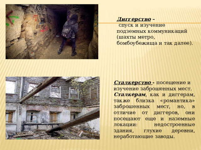 Диггерство –  спуск и изучение подземных коммуникаций (шахты метро, бомбоубежища и так далее). Сталкерство - посещение и изучение заброшенных мест. Сталкерам , как и диггерам, также близка «романтика» заброшенных мест, но, в отличие от диггеров, они посещают еще и наземные локации: недостроенные здания, глухие деревни, неработающие заводы. 