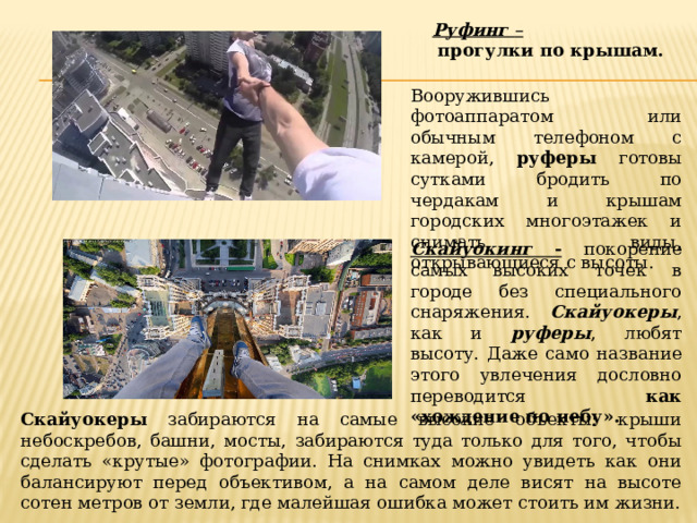 Руфинг  –  прогулки по крышам. Вооружившись фотоаппаратом или обычным телефоном с камерой, руферы готовы сутками бродить по чердакам и крышам городских многоэтажек и снимать виды, открывающиеся с высоты. Скайуокинг -  покорение самых высоких точек в городе без специального снаряжения. Скайуокеры , как и руферы , любят высоту. Даже само название этого увлечения дословно переводится как «хождение по небу». Скайуокеры забираются на самые высокие объекты: крыши небоскребов, башни, мосты, забираются туда только для того, чтобы сделать «крутые» фотографии. На снимках можно увидеть как они балансируют перед объективом, а на самом деле висят на высоте сотен метров от земли, где малейшая ошибка может стоить им жизни. 