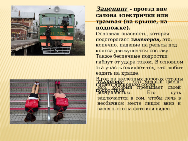 Зацепинг  – проезд вне салона электрички или трамвая (на крыше, на подножке).  Основная опасность, которая подстерегает зацеперов, это, конечно, падение на рельсы под колеса движущегося составу. Также беспечные подростки гибнут от удара током. В основном эта участь ожидает тех, кто любит ездить на крыше. В год на железных дорогах страны гибнет несколько сотен подростков. Планкинг – это модный флеш-моб, который прельщает своей доступностью. Его суть заключается в том, чтобы лечь в необычном месте лицом вниз и заснять это на фото или видео. 