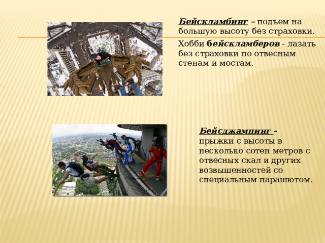 Бейскламбинг – подъем на большую высоту без страховки. Хобби б ейскламберов - лазать без страховки по отвесным стенам и мостам.   Бейсджампинг – прыжки с высоты в несколько сотен метров с отвесных скал и других возвышенностей со специальным парашютом . 