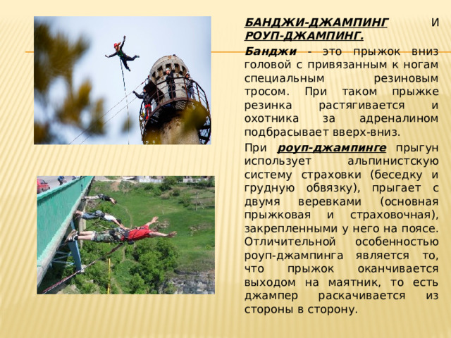 БАНДЖИ-ДЖАМПИНГ И РОУП-ДЖАМПИНГ.  Банджи - это прыжок вниз головой с привязанным к ногам специальным резиновым тросом. При таком прыжке резинка растягивается и охотника за адреналином подбрасывает вверх-вниз. При роуп-джампинге прыгун использует альпинистскую систему страховки (беседку и грудную обвязку), прыгает с двумя веревками (основная прыжковая и страховочная), закрепленными у него на поясе. Отличительной особенностью роуп-джампинга является то, что прыжок оканчивается выходом на маятник, то есть джампер раскачивается из стороны в сторону. 