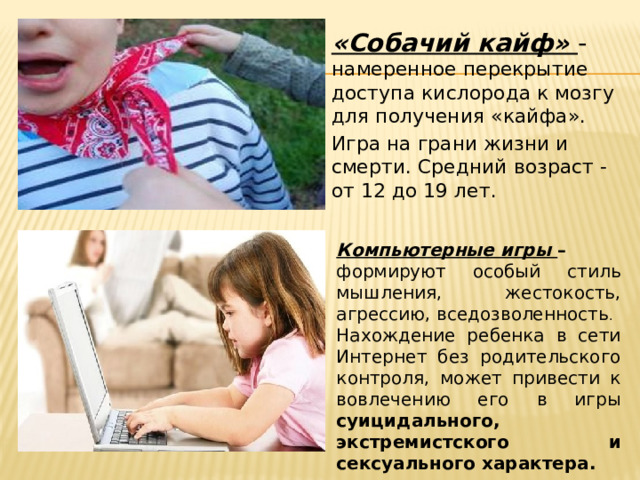 «Собачий кайф» - намеренное перекрытие доступа кислорода к мозгу для получения «кайфа». Игра на грани жизни и смерти. Средний возраст - от 12 до 19 лет. Компьютерные игры – формируют особый стиль мышления, жестокость, агрессию, вседозволенность . Нахождение ребенка в сети Интернет без родительского контроля, может привести к вовлечению его в игры суицидального, экстремистского и сексуального характера.  