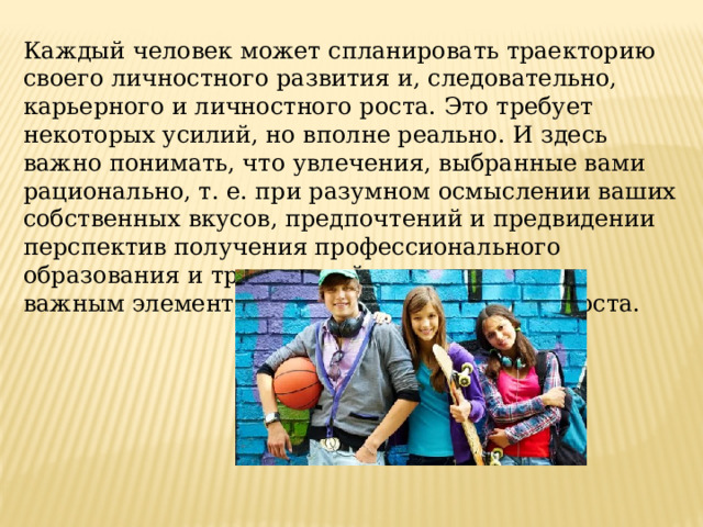 Каждый человек может спланировать траекторию своего личностного развития и, следовательно, карьерного и личностного роста. Это требует некоторых усилий, но вполне реально. И здесь важно понимать, что увлечения, выбранные вами рационально, т. е. при разумном осмыслении ваших собственных вкусов, предпочтений и предвидении перспектив получения профессионального образования и трудоустройства, могут стать важным элементом успешного карьерного роста. 