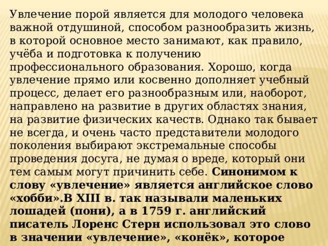 Увлечение порой является для молодого человека важной отдушиной, способом разнообразить жизнь, в которой основное место занимают, как правило, учёба и подготовка к получению профессионального образования. Хорошо, когда увлечение прямо или косвенно дополняет учебный процесс, делает его разнообразным или, наоборот, направлено на развитие в других областях знания, на развитие физических качеств. Однако так бывает не всегда, и очень часто представители молодого поколения выбирают экстремальные способы проведения досуга, не думая о вреде, который они тем самым могут причинить себе. Синонимом к слову «увлечение» является английское слово «хобби».В XIII в. так называли маленьких лошадей (пони), а в 1759 г. английский писатель Лоренс Стерн использовал это слово в значении «увлечение», «конёк», которое прочно закрепилось за ним и перешло в другие языки. Не случайно, описывая увлечённого человека, любящего порассуждать на хорошо знакомую тему, мы говорим «оседлал своего конька» 