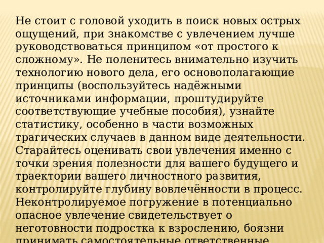 Не стоит с головой уходить в поиск новых острых ощущений, при знакомстве с увлечением лучше руководствоваться принципом «от простого к сложному». Не поленитесь внимательно изучить технологию нового дела, его основополагающие принципы (воспользуйтесь надёжными источниками информации, проштудируйте соответствующие учебные пособия), узнайте статистику, особенно в части возможных трагических случаев в данном виде деятельности. Старайтесь оценивать свои увлечения именно с точки зрения полезности для вашего будущего и траектории вашего личностного развития, контролируйте глубину вовлечённости в процесс. Неконтролируемое погружение в потенциально опасное увлечение свидетельствует о неготовности подростка к взрослению, боязни принимать самостоятельные ответственные решения. 