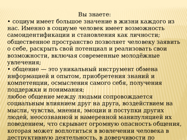 Вы знаете: • социум имеет большое значение в жизни каждого из нас. Именно в социуме человек имеет возможность самоидентификации и становления как личности; общественное пространство позволяет человеку заявить о себе, раскрыть свой потенциал и реализовать свои возможности, включая современные молодёжные увлечения; • общение — это уникальный инструмент обмена информацией и опытом, приобретения знаний и компетенции, осмысления самого себя, получения поддержки и понимания; любое общение между людьми сопровождается социальным влиянием друг на друга, воздействием на мысли, чувства, мнения, эмоции и поступки других людей, неосознанной и намеренной манипуляцией их поведением, что скрывает огромную опасность общения, которая может воплотиться в вовлечении человека в деструктивную деятельность, в доверчивости по отношению к подозрительным людям, имеющим преступные намерения, в выборе небезопасных современных молодёжных хобби. 