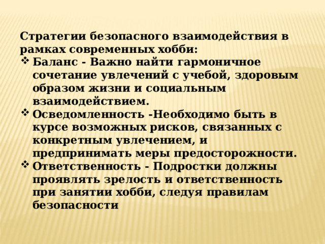 Стратегии безопасного взаимодействия в рамках современных хобби: Баланс - Важно найти гармоничное сочетание увлечений с учебой, здоровым образом жизни и социальным взаимодействием. Осведомленность -Необходимо быть в курсе возможных рисков, связанных с конкретным увлечением, и предпринимать меры предосторожности. Ответственность - Подростки должны проявлять зрелость и ответственность при занятии хобби, следуя правилам безопасности     