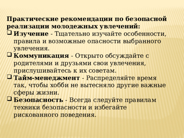 Практические рекомендации по безопасной реализации молодежных увлечений: Изучение - Тщательно изучайте особенности, правила и возможные опасности выбранного увлечения. Коммуникация - Открыто обсуждайте с родителями и друзьями свои увлечения, прислушивайтесь к их советам. Тайм-менеджмент - Распределяйте время так, чтобы хобби не вытесняло другие важные сферы жизни. Безопасность - Всегда следуйте правилам техники безопасности и избегайте рискованного поведения. 