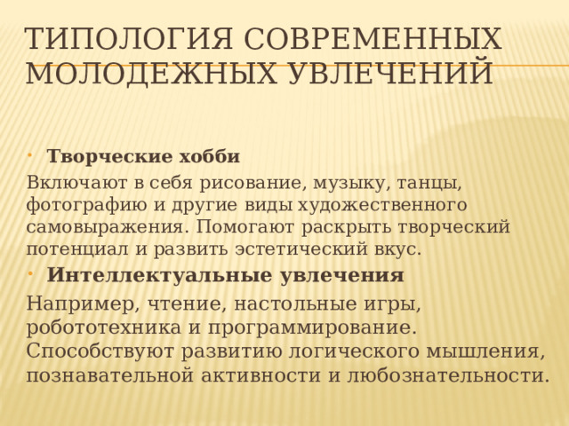 Типология современных молодежных увлечений   Творческие хобби Включают в себя рисование, музыку, танцы, фотографию и другие виды художественного самовыражения. Помогают раскрыть творческий потенциал и развить эстетический вкус. Интеллектуальные увлечения Например, чтение, настольные игры, робототехника и программирование. Способствуют развитию логического мышления, познавательной активности и любознательности. 
