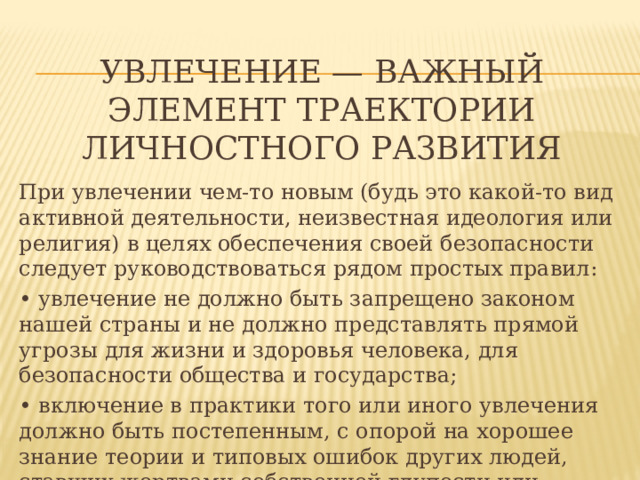  Увлечение — важный элемент траектории личностного развития При увлечении чем-то новым (будь это какой-то вид активной деятельности, неизвестная идеология или религия) в целях обеспечения своей безопасности следует руководствоваться рядом простых правил: • увлечение не должно быть запрещено законом нашей страны и не должно представлять прямой угрозы для жизни и здоровья человека, для безопасности общества и государства; • включение в практики того или иного увлечения должно быть постепенным, с опорой на хорошее знание теории и типовых ошибок других людей, ставших жертвами собственной глупости или преступной халатности своих сотоварищей по увлечению; 