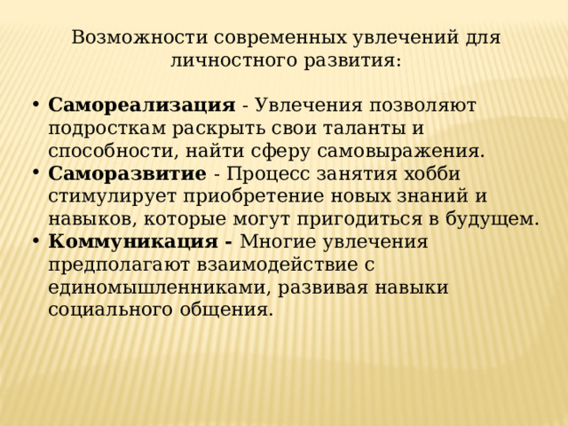 Возможности современных увлечений для личностного развития: Самореализация - Увлечения позволяют подросткам раскрыть свои таланты и способности, найти сферу самовыражения. Саморазвитие - Процесс занятия хобби стимулирует приобретение новых знаний и навыков, которые могут пригодиться в будущем. Коммуникация - Многие увлечения предполагают взаимодействие с единомышленниками, развивая навыки социального общения. 